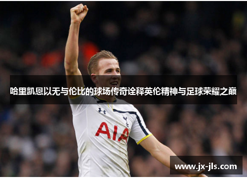 哈里凯恩以无与伦比的球场传奇诠释英伦精神与足球荣耀之巅