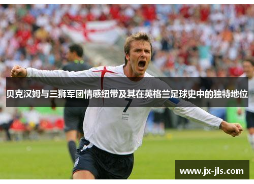 贝克汉姆与三狮军团情感纽带及其在英格兰足球史中的独特地位