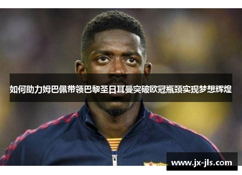 如何助力姆巴佩带领巴黎圣日耳曼突破欧冠瓶颈实现梦想辉煌