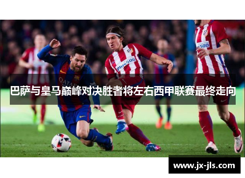 巴萨与皇马巅峰对决胜者将左右西甲联赛最终走向